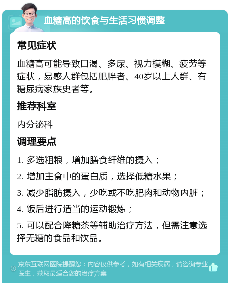 血糖高的饮食与生活习惯调整 常见症状 血糖高可能导致口渴、多尿、视力模糊、疲劳等症状，易感人群包括肥胖者、40岁以上人群、有糖尿病家族史者等。 推荐科室 内分泌科 调理要点 1. 多选粗粮，增加膳食纤维的摄入； 2. 增加主食中的蛋白质，选择低糖水果； 3. 减少脂肪摄入，少吃或不吃肥肉和动物内脏； 4. 饭后进行适当的运动锻炼； 5. 可以配合降糖茶等辅助治疗方法，但需注意选择无糖的食品和饮品。