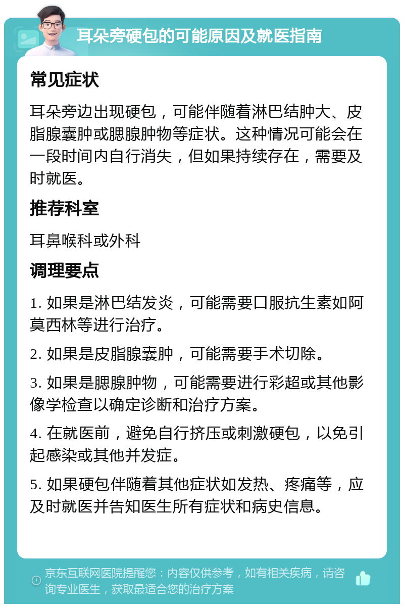 耳朵旁硬包的可能原因及就医指南 常见症状 耳朵旁边出现硬包，可能伴随着淋巴结肿大、皮脂腺囊肿或腮腺肿物等症状。这种情况可能会在一段时间内自行消失，但如果持续存在，需要及时就医。 推荐科室 耳鼻喉科或外科 调理要点 1. 如果是淋巴结发炎，可能需要口服抗生素如阿莫西林等进行治疗。 2. 如果是皮脂腺囊肿，可能需要手术切除。 3. 如果是腮腺肿物，可能需要进行彩超或其他影像学检查以确定诊断和治疗方案。 4. 在就医前，避免自行挤压或刺激硬包，以免引起感染或其他并发症。 5. 如果硬包伴随着其他症状如发热、疼痛等，应及时就医并告知医生所有症状和病史信息。