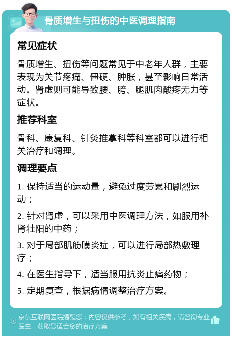 骨质增生与扭伤的中医调理指南 常见症状 骨质增生、扭伤等问题常见于中老年人群，主要表现为关节疼痛、僵硬、肿胀，甚至影响日常活动。肾虚则可能导致腰、胯、腿肌肉酸疼无力等症状。 推荐科室 骨科、康复科、针灸推拿科等科室都可以进行相关治疗和调理。 调理要点 1. 保持适当的运动量，避免过度劳累和剧烈运动； 2. 针对肾虚，可以采用中医调理方法，如服用补肾壮阳的中药； 3. 对于局部肌筋膜炎症，可以进行局部热敷理疗； 4. 在医生指导下，适当服用抗炎止痛药物； 5. 定期复查，根据病情调整治疗方案。