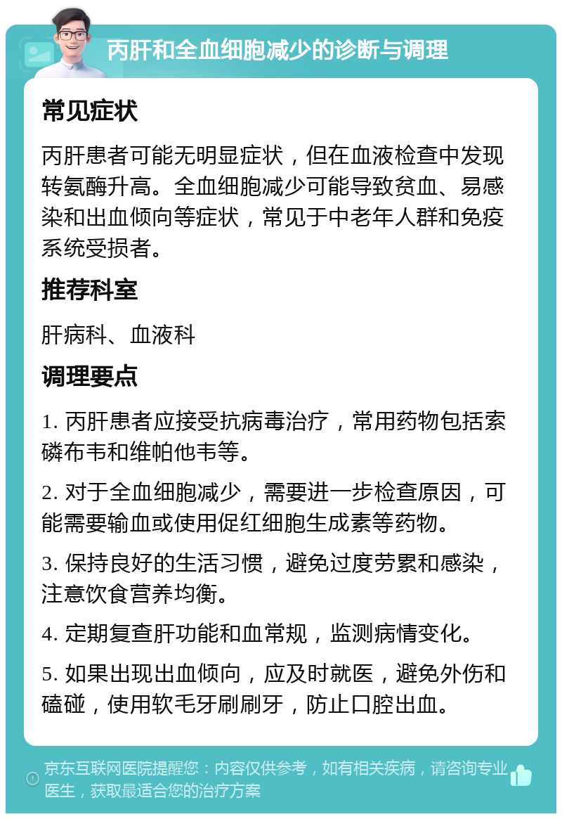 丙肝和全血细胞减少的诊断与调理 常见症状 丙肝患者可能无明显症状，但在血液检查中发现转氨酶升高。全血细胞减少可能导致贫血、易感染和出血倾向等症状，常见于中老年人群和免疫系统受损者。 推荐科室 肝病科、血液科 调理要点 1. 丙肝患者应接受抗病毒治疗，常用药物包括索磷布韦和维帕他韦等。 2. 对于全血细胞减少，需要进一步检查原因，可能需要输血或使用促红细胞生成素等药物。 3. 保持良好的生活习惯，避免过度劳累和感染，注意饮食营养均衡。 4. 定期复查肝功能和血常规，监测病情变化。 5. 如果出现出血倾向，应及时就医，避免外伤和磕碰，使用软毛牙刷刷牙，防止口腔出血。