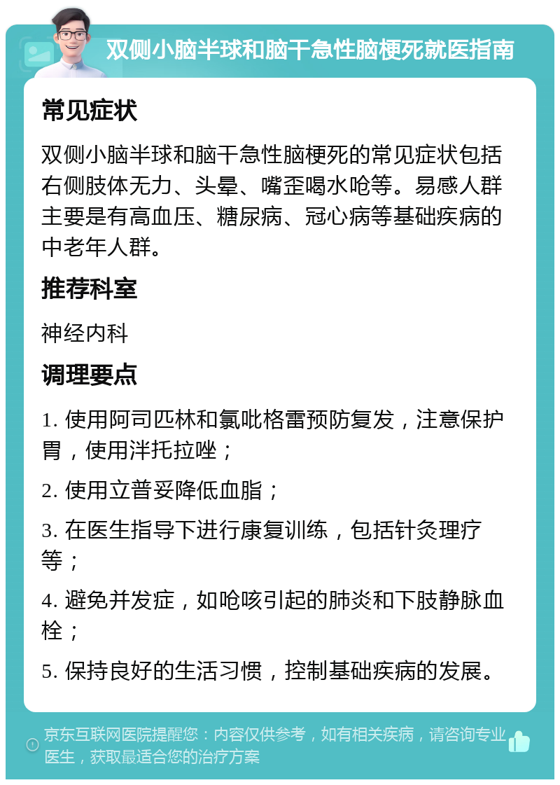 双侧小脑半球和脑干急性脑梗死就医指南 常见症状 双侧小脑半球和脑干急性脑梗死的常见症状包括右侧肢体无力、头晕、嘴歪喝水呛等。易感人群主要是有高血压、糖尿病、冠心病等基础疾病的中老年人群。 推荐科室 神经内科 调理要点 1. 使用阿司匹林和氯吡格雷预防复发，注意保护胃，使用泮托拉唑； 2. 使用立普妥降低血脂； 3. 在医生指导下进行康复训练，包括针灸理疗等； 4. 避免并发症，如呛咳引起的肺炎和下肢静脉血栓； 5. 保持良好的生活习惯，控制基础疾病的发展。