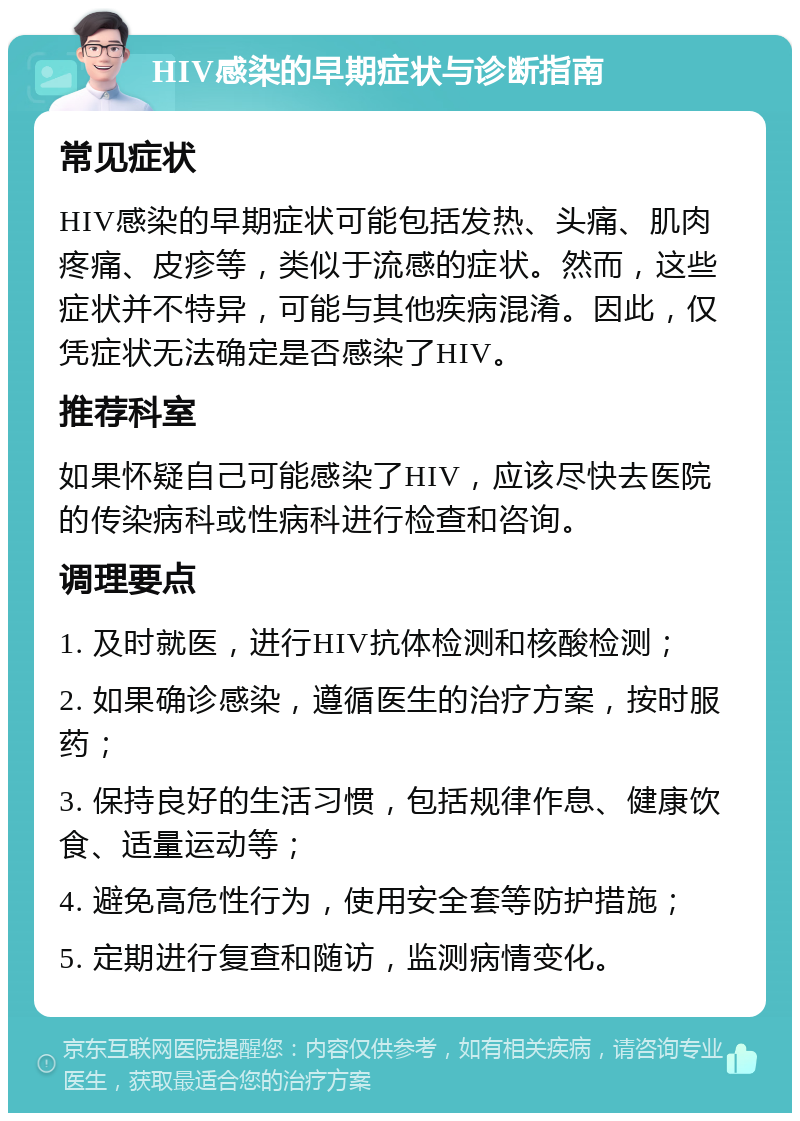 HIV感染的早期症状与诊断指南 常见症状 HIV感染的早期症状可能包括发热、头痛、肌肉疼痛、皮疹等，类似于流感的症状。然而，这些症状并不特异，可能与其他疾病混淆。因此，仅凭症状无法确定是否感染了HIV。 推荐科室 如果怀疑自己可能感染了HIV，应该尽快去医院的传染病科或性病科进行检查和咨询。 调理要点 1. 及时就医，进行HIV抗体检测和核酸检测； 2. 如果确诊感染，遵循医生的治疗方案，按时服药； 3. 保持良好的生活习惯，包括规律作息、健康饮食、适量运动等； 4. 避免高危性行为，使用安全套等防护措施； 5. 定期进行复查和随访，监测病情变化。