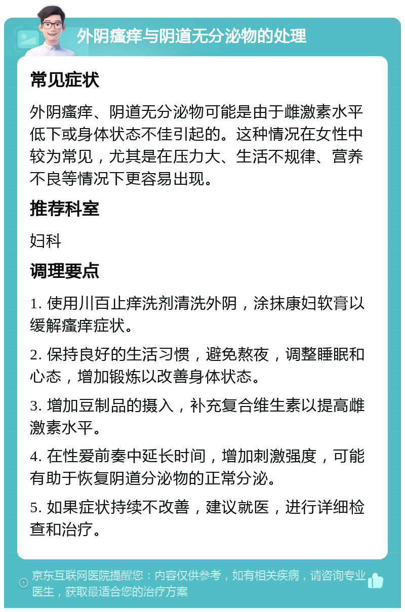 外阴瘙痒与阴道无分泌物的处理 常见症状 外阴瘙痒、阴道无分泌物可能是由于雌激素水平低下或身体状态不佳引起的。这种情况在女性中较为常见，尤其是在压力大、生活不规律、营养不良等情况下更容易出现。 推荐科室 妇科 调理要点 1. 使用川百止痒洗剂清洗外阴，涂抹康妇软膏以缓解瘙痒症状。 2. 保持良好的生活习惯，避免熬夜，调整睡眠和心态，增加锻炼以改善身体状态。 3. 增加豆制品的摄入，补充复合维生素以提高雌激素水平。 4. 在性爱前奏中延长时间，增加刺激强度，可能有助于恢复阴道分泌物的正常分泌。 5. 如果症状持续不改善，建议就医，进行详细检查和治疗。