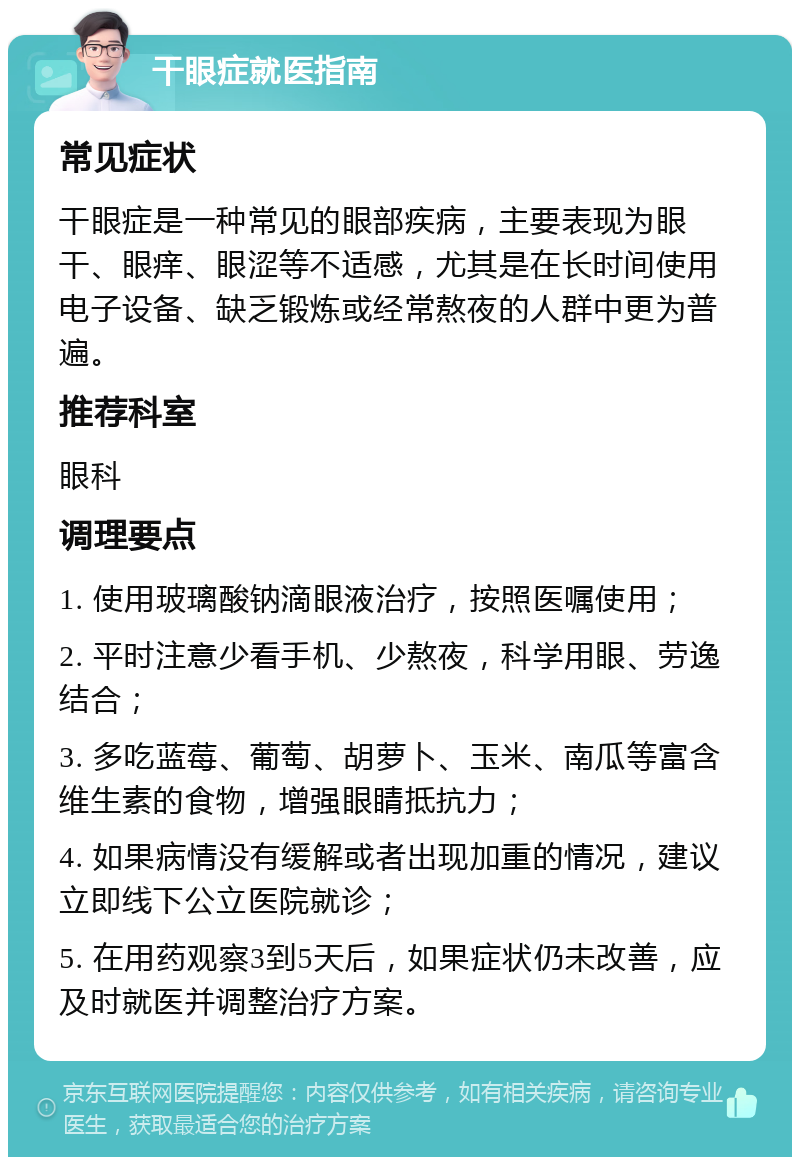 干眼症就医指南 常见症状 干眼症是一种常见的眼部疾病，主要表现为眼干、眼痒、眼涩等不适感，尤其是在长时间使用电子设备、缺乏锻炼或经常熬夜的人群中更为普遍。 推荐科室 眼科 调理要点 1. 使用玻璃酸钠滴眼液治疗，按照医嘱使用； 2. 平时注意少看手机、少熬夜，科学用眼、劳逸结合； 3. 多吃蓝莓、葡萄、胡萝卜、玉米、南瓜等富含维生素的食物，增强眼睛抵抗力； 4. 如果病情没有缓解或者出现加重的情况，建议立即线下公立医院就诊； 5. 在用药观察3到5天后，如果症状仍未改善，应及时就医并调整治疗方案。