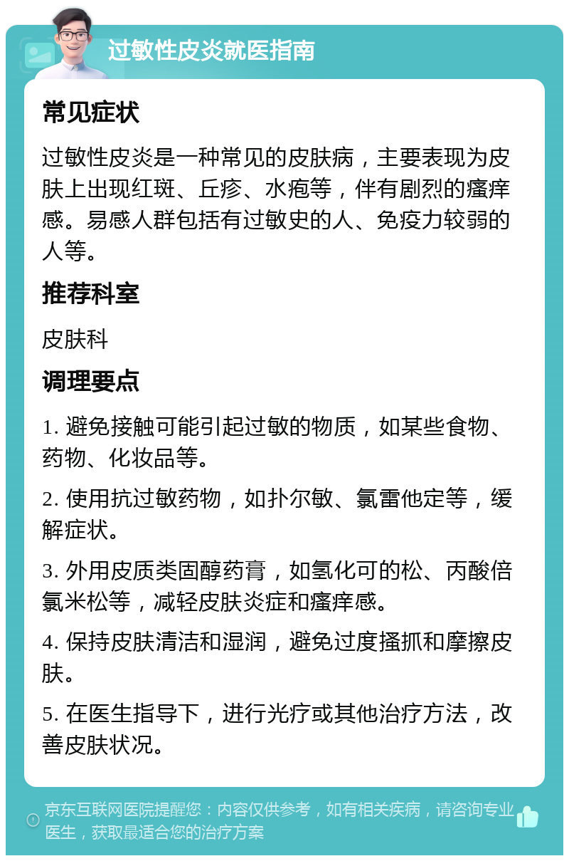 过敏性皮炎就医指南 常见症状 过敏性皮炎是一种常见的皮肤病，主要表现为皮肤上出现红斑、丘疹、水疱等，伴有剧烈的瘙痒感。易感人群包括有过敏史的人、免疫力较弱的人等。 推荐科室 皮肤科 调理要点 1. 避免接触可能引起过敏的物质，如某些食物、药物、化妆品等。 2. 使用抗过敏药物，如扑尔敏、氯雷他定等，缓解症状。 3. 外用皮质类固醇药膏，如氢化可的松、丙酸倍氯米松等，减轻皮肤炎症和瘙痒感。 4. 保持皮肤清洁和湿润，避免过度搔抓和摩擦皮肤。 5. 在医生指导下，进行光疗或其他治疗方法，改善皮肤状况。