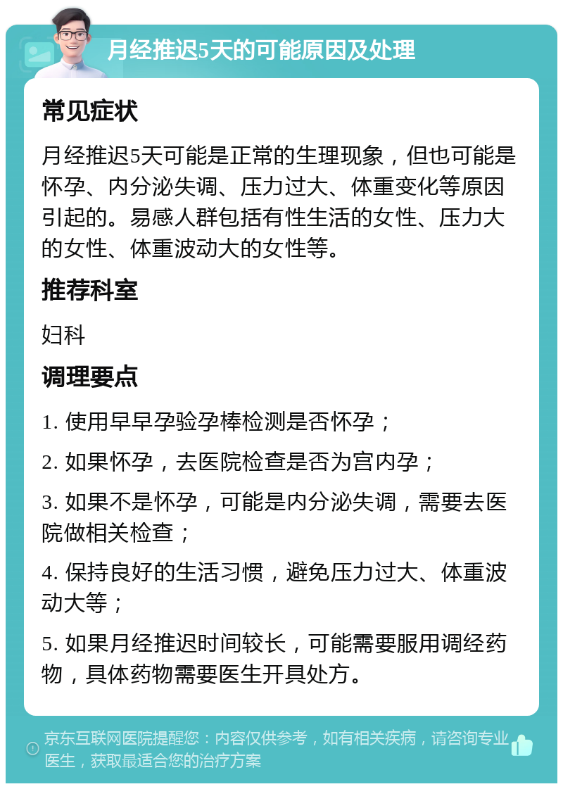 月经推迟5天的可能原因及处理 常见症状 月经推迟5天可能是正常的生理现象，但也可能是怀孕、内分泌失调、压力过大、体重变化等原因引起的。易感人群包括有性生活的女性、压力大的女性、体重波动大的女性等。 推荐科室 妇科 调理要点 1. 使用早早孕验孕棒检测是否怀孕； 2. 如果怀孕，去医院检查是否为宫内孕； 3. 如果不是怀孕，可能是内分泌失调，需要去医院做相关检查； 4. 保持良好的生活习惯，避免压力过大、体重波动大等； 5. 如果月经推迟时间较长，可能需要服用调经药物，具体药物需要医生开具处方。