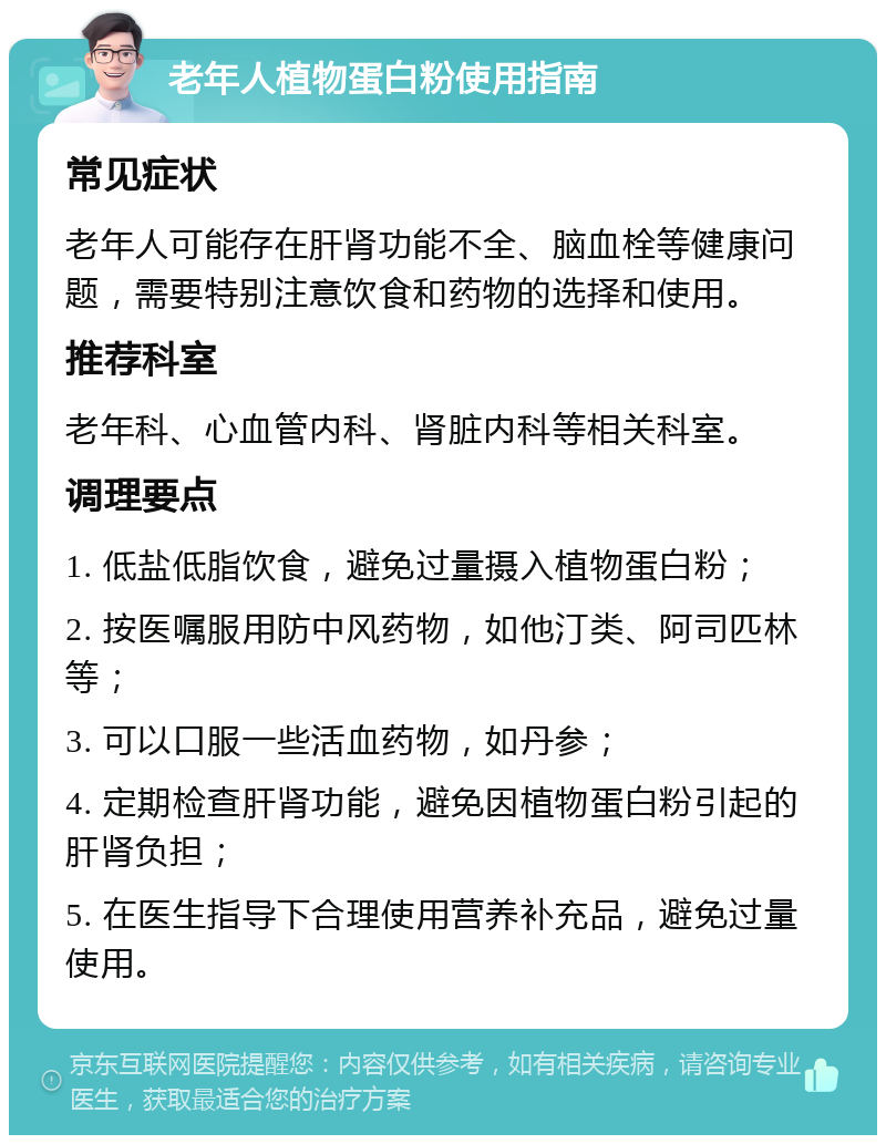 老年人植物蛋白粉使用指南 常见症状 老年人可能存在肝肾功能不全、脑血栓等健康问题，需要特别注意饮食和药物的选择和使用。 推荐科室 老年科、心血管内科、肾脏内科等相关科室。 调理要点 1. 低盐低脂饮食，避免过量摄入植物蛋白粉； 2. 按医嘱服用防中风药物，如他汀类、阿司匹林等； 3. 可以口服一些活血药物，如丹参； 4. 定期检查肝肾功能，避免因植物蛋白粉引起的肝肾负担； 5. 在医生指导下合理使用营养补充品，避免过量使用。