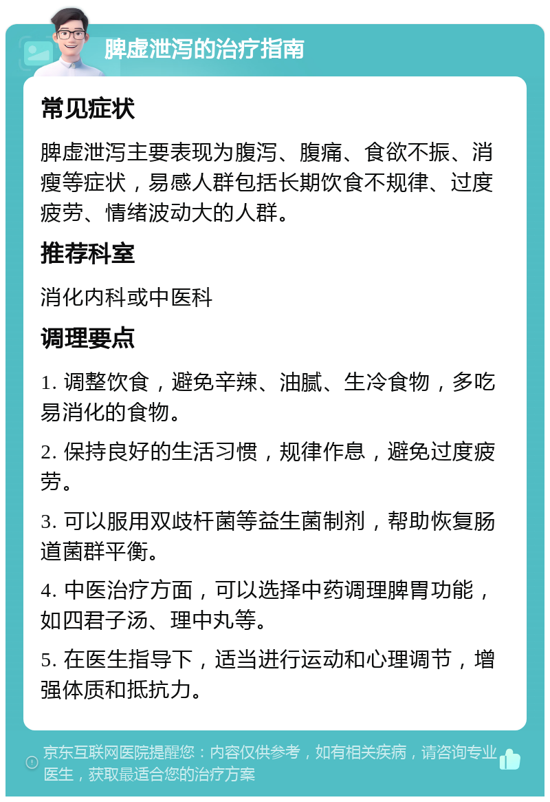 脾虚泄泻的治疗指南 常见症状 脾虚泄泻主要表现为腹泻、腹痛、食欲不振、消瘦等症状，易感人群包括长期饮食不规律、过度疲劳、情绪波动大的人群。 推荐科室 消化内科或中医科 调理要点 1. 调整饮食，避免辛辣、油腻、生冷食物，多吃易消化的食物。 2. 保持良好的生活习惯，规律作息，避免过度疲劳。 3. 可以服用双歧杆菌等益生菌制剂，帮助恢复肠道菌群平衡。 4. 中医治疗方面，可以选择中药调理脾胃功能，如四君子汤、理中丸等。 5. 在医生指导下，适当进行运动和心理调节，增强体质和抵抗力。