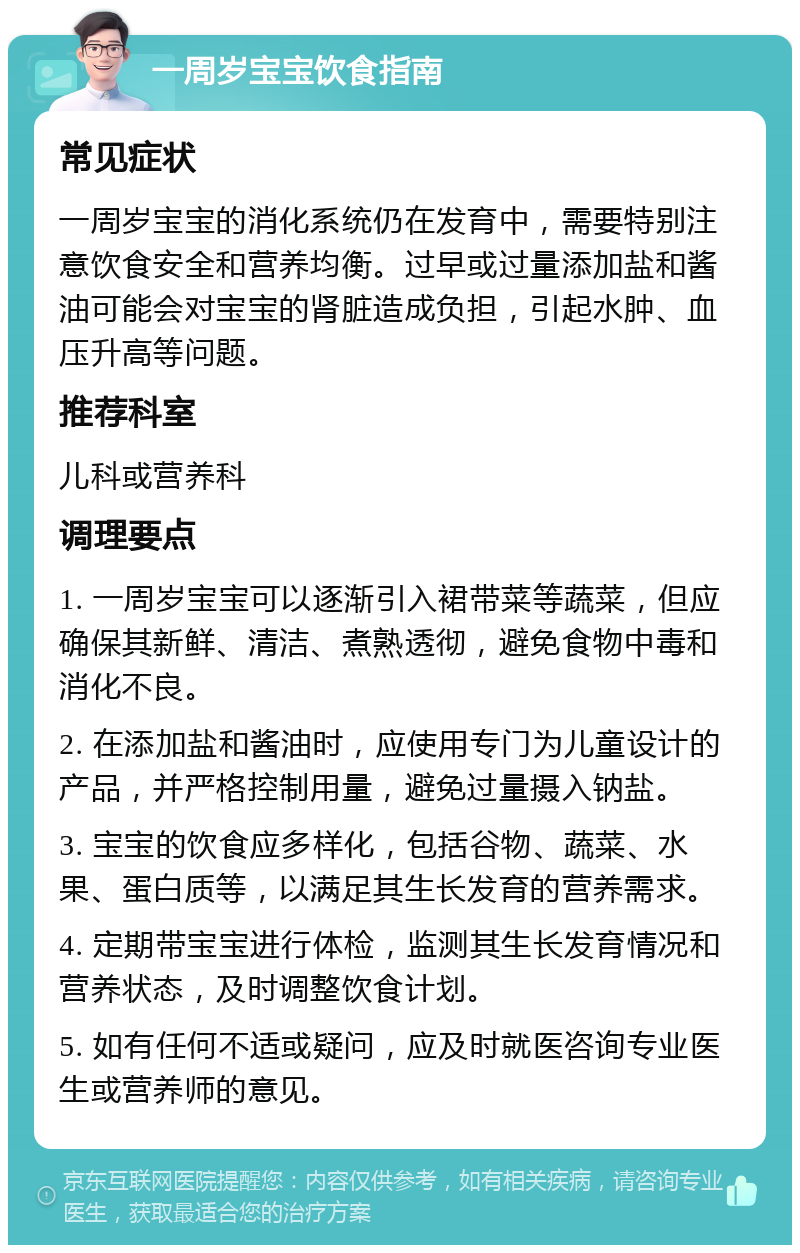 一周岁宝宝饮食指南 常见症状 一周岁宝宝的消化系统仍在发育中，需要特别注意饮食安全和营养均衡。过早或过量添加盐和酱油可能会对宝宝的肾脏造成负担，引起水肿、血压升高等问题。 推荐科室 儿科或营养科 调理要点 1. 一周岁宝宝可以逐渐引入裙带菜等蔬菜，但应确保其新鲜、清洁、煮熟透彻，避免食物中毒和消化不良。 2. 在添加盐和酱油时，应使用专门为儿童设计的产品，并严格控制用量，避免过量摄入钠盐。 3. 宝宝的饮食应多样化，包括谷物、蔬菜、水果、蛋白质等，以满足其生长发育的营养需求。 4. 定期带宝宝进行体检，监测其生长发育情况和营养状态，及时调整饮食计划。 5. 如有任何不适或疑问，应及时就医咨询专业医生或营养师的意见。