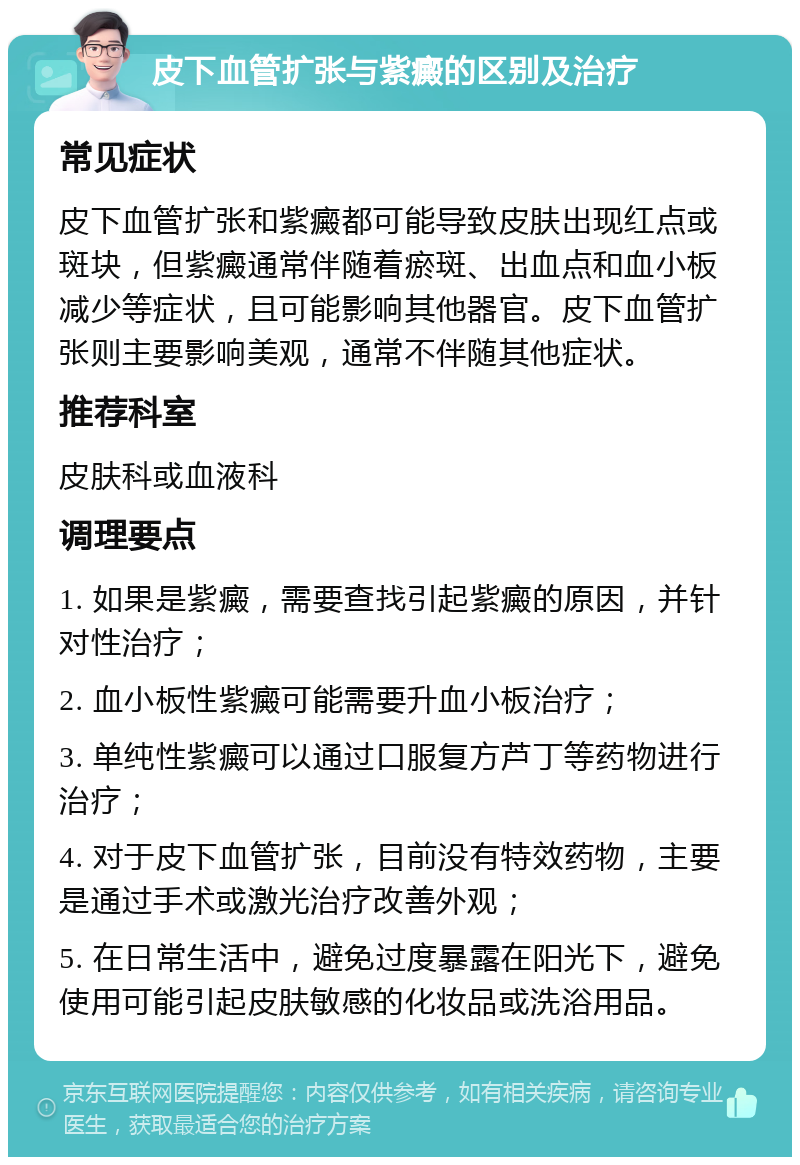 皮下血管扩张与紫癜的区别及治疗 常见症状 皮下血管扩张和紫癜都可能导致皮肤出现红点或斑块，但紫癜通常伴随着瘀斑、出血点和血小板减少等症状，且可能影响其他器官。皮下血管扩张则主要影响美观，通常不伴随其他症状。 推荐科室 皮肤科或血液科 调理要点 1. 如果是紫癜，需要查找引起紫癜的原因，并针对性治疗； 2. 血小板性紫癜可能需要升血小板治疗； 3. 单纯性紫癜可以通过口服复方芦丁等药物进行治疗； 4. 对于皮下血管扩张，目前没有特效药物，主要是通过手术或激光治疗改善外观； 5. 在日常生活中，避免过度暴露在阳光下，避免使用可能引起皮肤敏感的化妆品或洗浴用品。