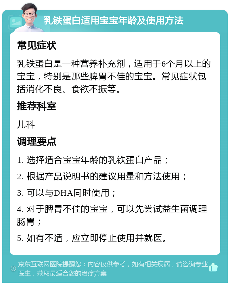 乳铁蛋白适用宝宝年龄及使用方法 常见症状 乳铁蛋白是一种营养补充剂，适用于6个月以上的宝宝，特别是那些脾胃不佳的宝宝。常见症状包括消化不良、食欲不振等。 推荐科室 儿科 调理要点 1. 选择适合宝宝年龄的乳铁蛋白产品； 2. 根据产品说明书的建议用量和方法使用； 3. 可以与DHA同时使用； 4. 对于脾胃不佳的宝宝，可以先尝试益生菌调理肠胃； 5. 如有不适，应立即停止使用并就医。