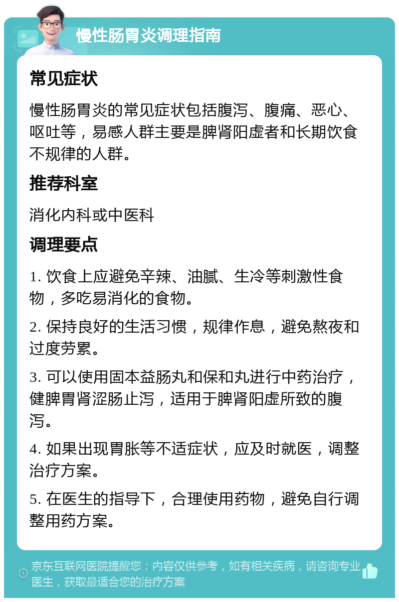 慢性肠胃炎调理指南 常见症状 慢性肠胃炎的常见症状包括腹泻、腹痛、恶心、呕吐等，易感人群主要是脾肾阳虚者和长期饮食不规律的人群。 推荐科室 消化内科或中医科 调理要点 1. 饮食上应避免辛辣、油腻、生冷等刺激性食物，多吃易消化的食物。 2. 保持良好的生活习惯，规律作息，避免熬夜和过度劳累。 3. 可以使用固本益肠丸和保和丸进行中药治疗，健脾胃肾涩肠止泻，适用于脾肾阳虚所致的腹泻。 4. 如果出现胃胀等不适症状，应及时就医，调整治疗方案。 5. 在医生的指导下，合理使用药物，避免自行调整用药方案。