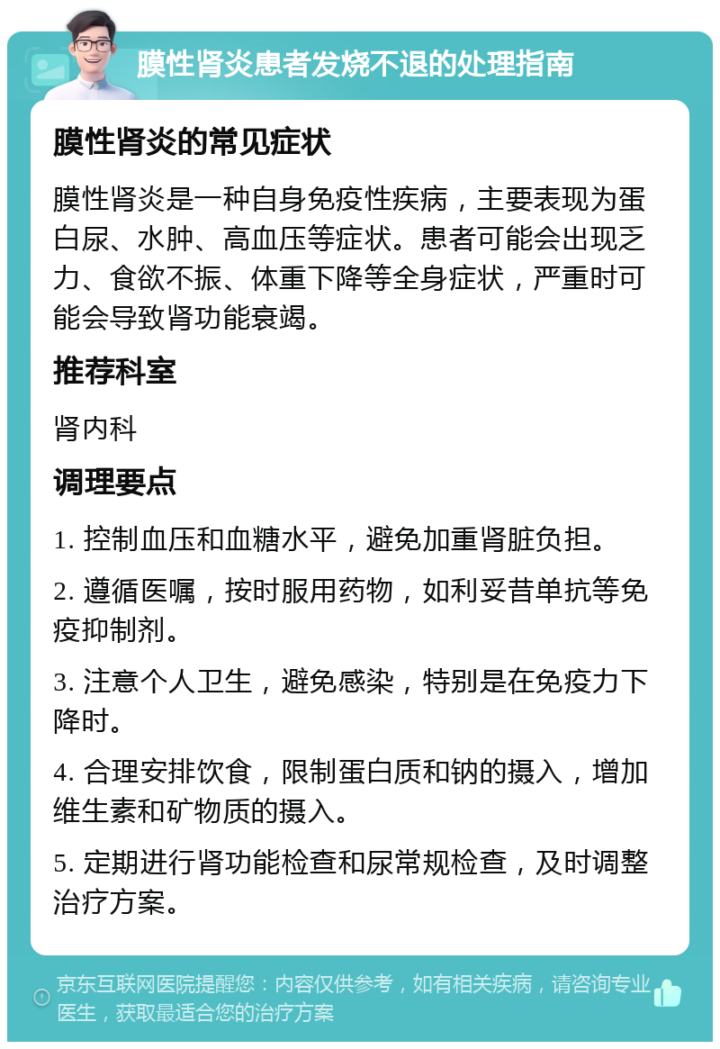 膜性肾炎患者发烧不退的处理指南 膜性肾炎的常见症状 膜性肾炎是一种自身免疫性疾病，主要表现为蛋白尿、水肿、高血压等症状。患者可能会出现乏力、食欲不振、体重下降等全身症状，严重时可能会导致肾功能衰竭。 推荐科室 肾内科 调理要点 1. 控制血压和血糖水平，避免加重肾脏负担。 2. 遵循医嘱，按时服用药物，如利妥昔单抗等免疫抑制剂。 3. 注意个人卫生，避免感染，特别是在免疫力下降时。 4. 合理安排饮食，限制蛋白质和钠的摄入，增加维生素和矿物质的摄入。 5. 定期进行肾功能检查和尿常规检查，及时调整治疗方案。