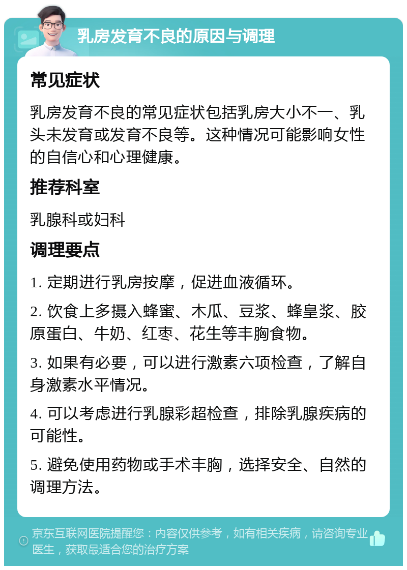 乳房发育不良的原因与调理 常见症状 乳房发育不良的常见症状包括乳房大小不一、乳头未发育或发育不良等。这种情况可能影响女性的自信心和心理健康。 推荐科室 乳腺科或妇科 调理要点 1. 定期进行乳房按摩，促进血液循环。 2. 饮食上多摄入蜂蜜、木瓜、豆浆、蜂皇浆、胶原蛋白、牛奶、红枣、花生等丰胸食物。 3. 如果有必要，可以进行激素六项检查，了解自身激素水平情况。 4. 可以考虑进行乳腺彩超检查，排除乳腺疾病的可能性。 5. 避免使用药物或手术丰胸，选择安全、自然的调理方法。