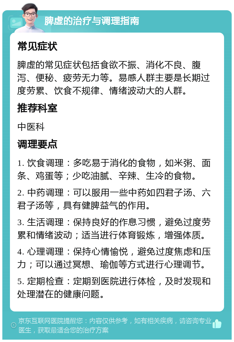 脾虚的治疗与调理指南 常见症状 脾虚的常见症状包括食欲不振、消化不良、腹泻、便秘、疲劳无力等。易感人群主要是长期过度劳累、饮食不规律、情绪波动大的人群。 推荐科室 中医科 调理要点 1. 饮食调理：多吃易于消化的食物，如米粥、面条、鸡蛋等；少吃油腻、辛辣、生冷的食物。 2. 中药调理：可以服用一些中药如四君子汤、六君子汤等，具有健脾益气的作用。 3. 生活调理：保持良好的作息习惯，避免过度劳累和情绪波动；适当进行体育锻炼，增强体质。 4. 心理调理：保持心情愉悦，避免过度焦虑和压力；可以通过冥想、瑜伽等方式进行心理调节。 5. 定期检查：定期到医院进行体检，及时发现和处理潜在的健康问题。