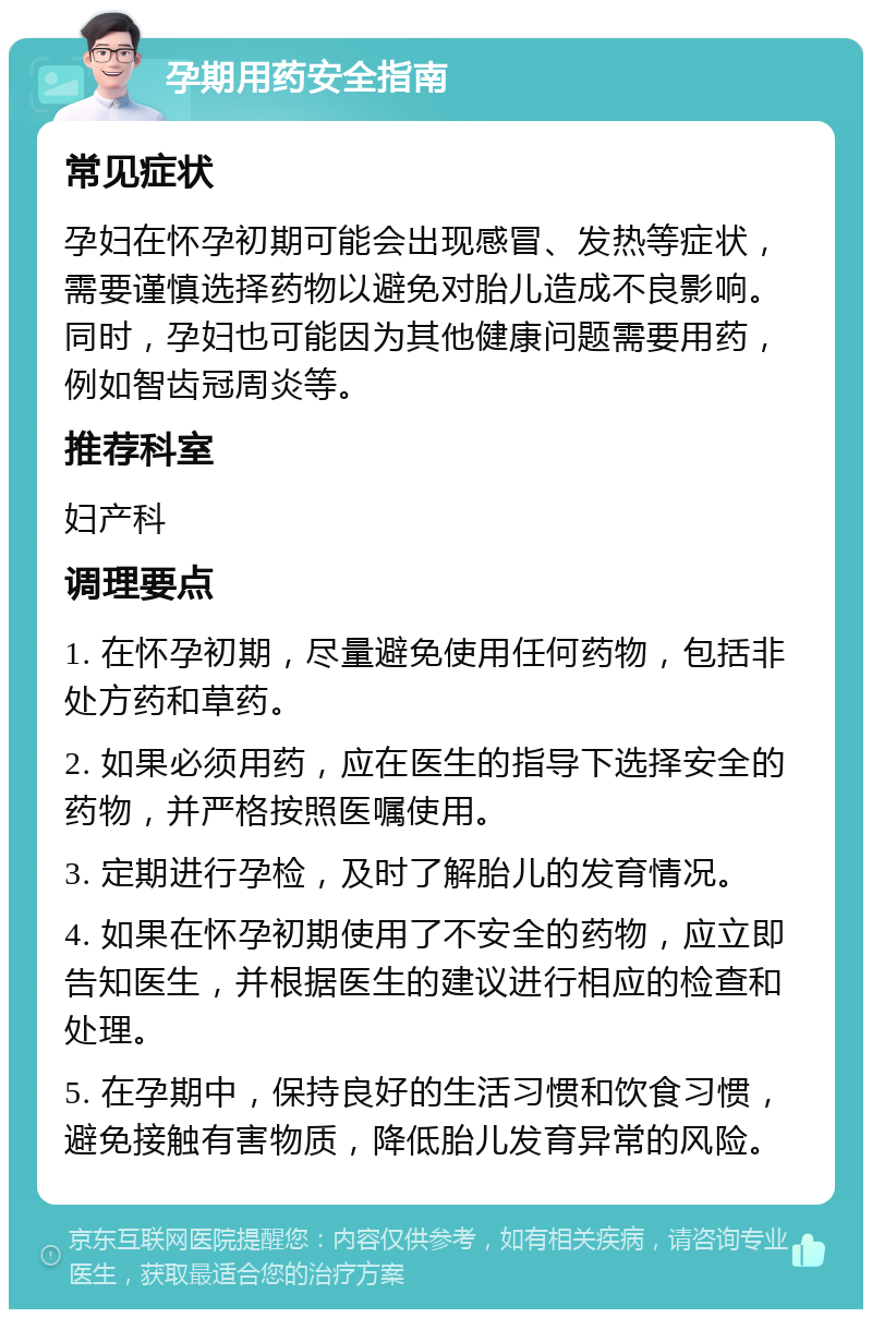 孕期用药安全指南 常见症状 孕妇在怀孕初期可能会出现感冒、发热等症状，需要谨慎选择药物以避免对胎儿造成不良影响。同时，孕妇也可能因为其他健康问题需要用药，例如智齿冠周炎等。 推荐科室 妇产科 调理要点 1. 在怀孕初期，尽量避免使用任何药物，包括非处方药和草药。 2. 如果必须用药，应在医生的指导下选择安全的药物，并严格按照医嘱使用。 3. 定期进行孕检，及时了解胎儿的发育情况。 4. 如果在怀孕初期使用了不安全的药物，应立即告知医生，并根据医生的建议进行相应的检查和处理。 5. 在孕期中，保持良好的生活习惯和饮食习惯，避免接触有害物质，降低胎儿发育异常的风险。