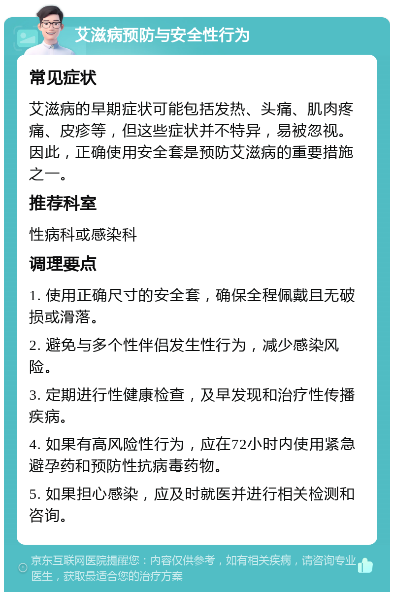 艾滋病预防与安全性行为 常见症状 艾滋病的早期症状可能包括发热、头痛、肌肉疼痛、皮疹等，但这些症状并不特异，易被忽视。因此，正确使用安全套是预防艾滋病的重要措施之一。 推荐科室 性病科或感染科 调理要点 1. 使用正确尺寸的安全套，确保全程佩戴且无破损或滑落。 2. 避免与多个性伴侣发生性行为，减少感染风险。 3. 定期进行性健康检查，及早发现和治疗性传播疾病。 4. 如果有高风险性行为，应在72小时内使用紧急避孕药和预防性抗病毒药物。 5. 如果担心感染，应及时就医并进行相关检测和咨询。