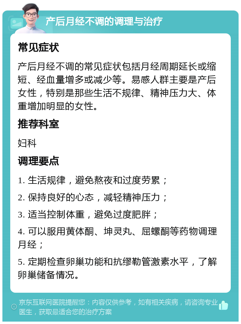 产后月经不调的调理与治疗 常见症状 产后月经不调的常见症状包括月经周期延长或缩短、经血量增多或减少等。易感人群主要是产后女性，特别是那些生活不规律、精神压力大、体重增加明显的女性。 推荐科室 妇科 调理要点 1. 生活规律，避免熬夜和过度劳累； 2. 保持良好的心态，减轻精神压力； 3. 适当控制体重，避免过度肥胖； 4. 可以服用黄体酮、坤灵丸、屈螺酮等药物调理月经； 5. 定期检查卵巢功能和抗缪勒管激素水平，了解卵巢储备情况。