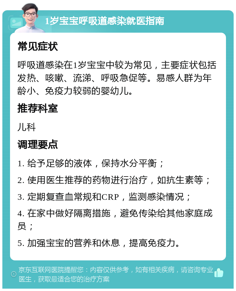 1岁宝宝呼吸道感染就医指南 常见症状 呼吸道感染在1岁宝宝中较为常见，主要症状包括发热、咳嗽、流涕、呼吸急促等。易感人群为年龄小、免疫力较弱的婴幼儿。 推荐科室 儿科 调理要点 1. 给予足够的液体，保持水分平衡； 2. 使用医生推荐的药物进行治疗，如抗生素等； 3. 定期复查血常规和CRP，监测感染情况； 4. 在家中做好隔离措施，避免传染给其他家庭成员； 5. 加强宝宝的营养和休息，提高免疫力。