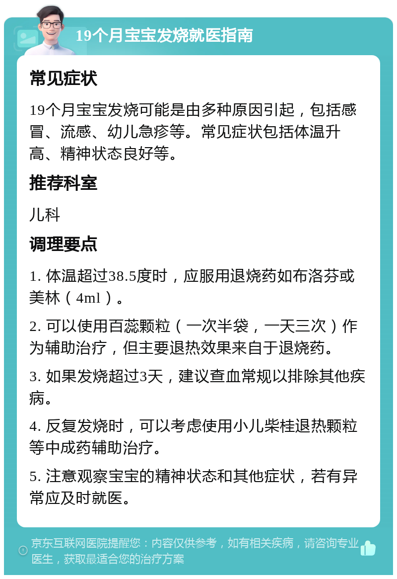 19个月宝宝发烧就医指南 常见症状 19个月宝宝发烧可能是由多种原因引起，包括感冒、流感、幼儿急疹等。常见症状包括体温升高、精神状态良好等。 推荐科室 儿科 调理要点 1. 体温超过38.5度时，应服用退烧药如布洛芬或美林（4ml）。 2. 可以使用百蕊颗粒（一次半袋，一天三次）作为辅助治疗，但主要退热效果来自于退烧药。 3. 如果发烧超过3天，建议查血常规以排除其他疾病。 4. 反复发烧时，可以考虑使用小儿柴桂退热颗粒等中成药辅助治疗。 5. 注意观察宝宝的精神状态和其他症状，若有异常应及时就医。