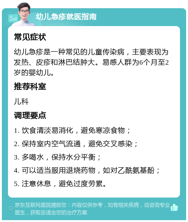 幼儿急疹就医指南 常见症状 幼儿急疹是一种常见的儿童传染病，主要表现为发热、皮疹和淋巴结肿大。易感人群为6个月至2岁的婴幼儿。 推荐科室 儿科 调理要点 1. 饮食清淡易消化，避免寒凉食物； 2. 保持室内空气流通，避免交叉感染； 3. 多喝水，保持水分平衡； 4. 可以适当服用退烧药物，如对乙酰氨基酚； 5. 注意休息，避免过度劳累。