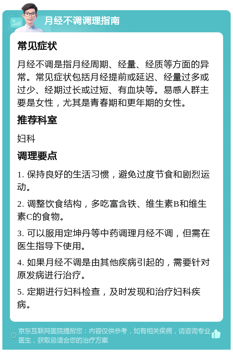 月经不调调理指南 常见症状 月经不调是指月经周期、经量、经质等方面的异常。常见症状包括月经提前或延迟、经量过多或过少、经期过长或过短、有血块等。易感人群主要是女性，尤其是青春期和更年期的女性。 推荐科室 妇科 调理要点 1. 保持良好的生活习惯，避免过度节食和剧烈运动。 2. 调整饮食结构，多吃富含铁、维生素B和维生素C的食物。 3. 可以服用定坤丹等中药调理月经不调，但需在医生指导下使用。 4. 如果月经不调是由其他疾病引起的，需要针对原发病进行治疗。 5. 定期进行妇科检查，及时发现和治疗妇科疾病。