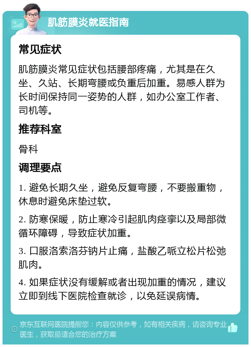 肌筋膜炎就医指南 常见症状 肌筋膜炎常见症状包括腰部疼痛，尤其是在久坐、久站、长期弯腰或负重后加重。易感人群为长时间保持同一姿势的人群，如办公室工作者、司机等。 推荐科室 骨科 调理要点 1. 避免长期久坐，避免反复弯腰，不要搬重物，休息时避免床垫过软。 2. 防寒保暖，防止寒冷引起肌肉痉挛以及局部微循环障碍，导致症状加重。 3. 口服洛索洛芬钠片止痛，盐酸乙哌立松片松弛肌肉。 4. 如果症状没有缓解或者出现加重的情况，建议立即到线下医院检查就诊，以免延误病情。