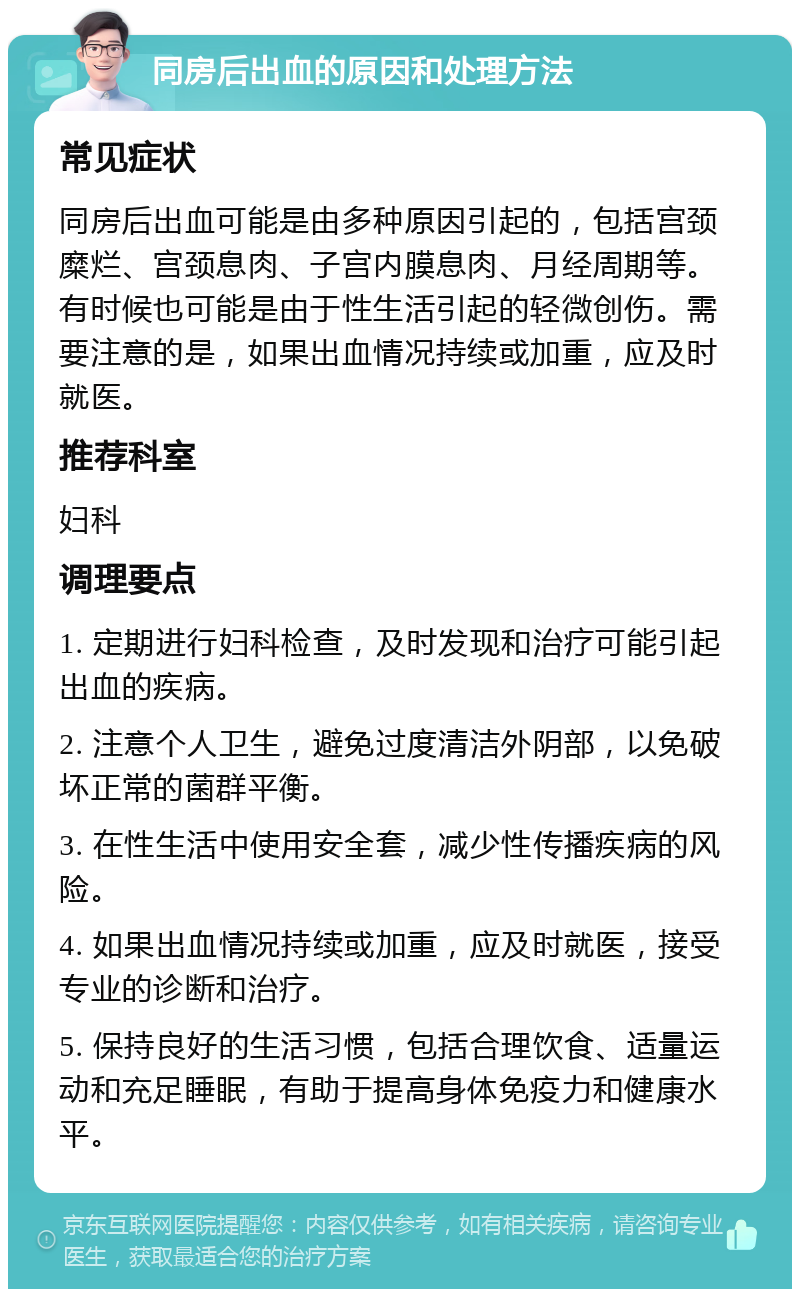 同房后出血的原因和处理方法 常见症状 同房后出血可能是由多种原因引起的，包括宫颈糜烂、宫颈息肉、子宫内膜息肉、月经周期等。有时候也可能是由于性生活引起的轻微创伤。需要注意的是，如果出血情况持续或加重，应及时就医。 推荐科室 妇科 调理要点 1. 定期进行妇科检查，及时发现和治疗可能引起出血的疾病。 2. 注意个人卫生，避免过度清洁外阴部，以免破坏正常的菌群平衡。 3. 在性生活中使用安全套，减少性传播疾病的风险。 4. 如果出血情况持续或加重，应及时就医，接受专业的诊断和治疗。 5. 保持良好的生活习惯，包括合理饮食、适量运动和充足睡眠，有助于提高身体免疫力和健康水平。