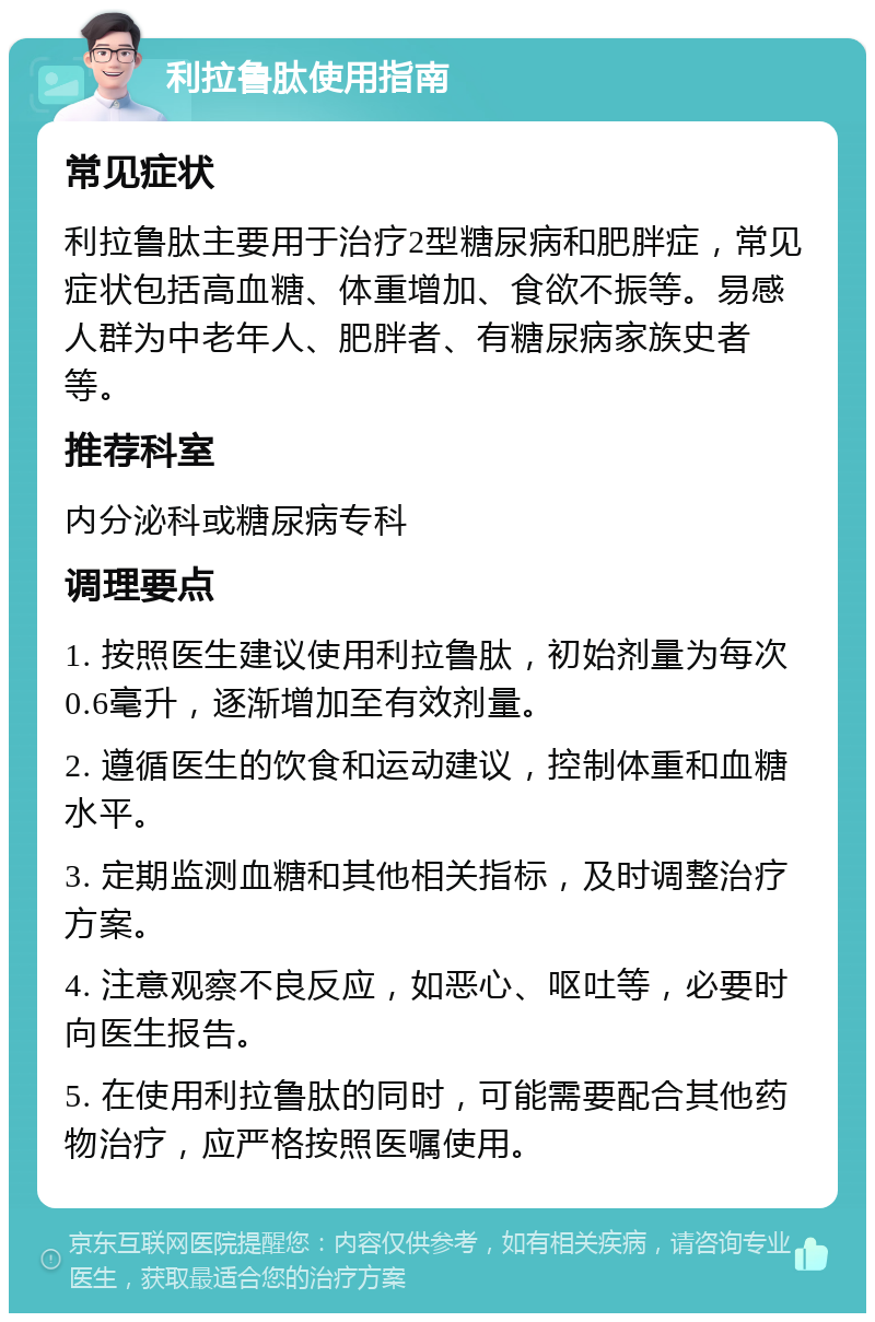 利拉鲁肽使用指南 常见症状 利拉鲁肽主要用于治疗2型糖尿病和肥胖症，常见症状包括高血糖、体重增加、食欲不振等。易感人群为中老年人、肥胖者、有糖尿病家族史者等。 推荐科室 内分泌科或糖尿病专科 调理要点 1. 按照医生建议使用利拉鲁肽，初始剂量为每次0.6毫升，逐渐增加至有效剂量。 2. 遵循医生的饮食和运动建议，控制体重和血糖水平。 3. 定期监测血糖和其他相关指标，及时调整治疗方案。 4. 注意观察不良反应，如恶心、呕吐等，必要时向医生报告。 5. 在使用利拉鲁肽的同时，可能需要配合其他药物治疗，应严格按照医嘱使用。