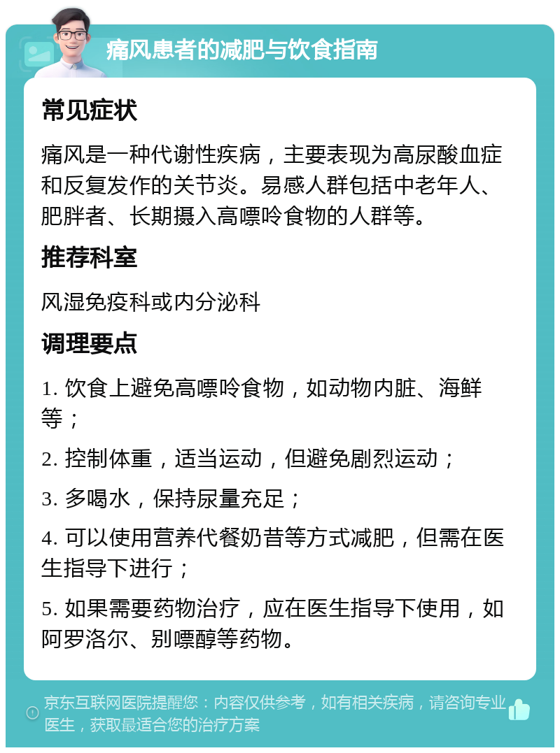 痛风患者的减肥与饮食指南 常见症状 痛风是一种代谢性疾病，主要表现为高尿酸血症和反复发作的关节炎。易感人群包括中老年人、肥胖者、长期摄入高嘌呤食物的人群等。 推荐科室 风湿免疫科或内分泌科 调理要点 1. 饮食上避免高嘌呤食物，如动物内脏、海鲜等； 2. 控制体重，适当运动，但避免剧烈运动； 3. 多喝水，保持尿量充足； 4. 可以使用营养代餐奶昔等方式减肥，但需在医生指导下进行； 5. 如果需要药物治疗，应在医生指导下使用，如阿罗洛尔、别嘌醇等药物。