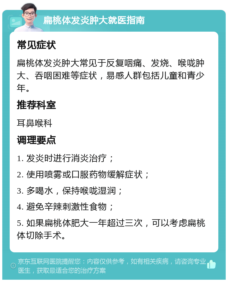 扁桃体发炎肿大就医指南 常见症状 扁桃体发炎肿大常见于反复咽痛、发烧、喉咙肿大、吞咽困难等症状，易感人群包括儿童和青少年。 推荐科室 耳鼻喉科 调理要点 1. 发炎时进行消炎治疗； 2. 使用喷雾或口服药物缓解症状； 3. 多喝水，保持喉咙湿润； 4. 避免辛辣刺激性食物； 5. 如果扁桃体肥大一年超过三次，可以考虑扁桃体切除手术。