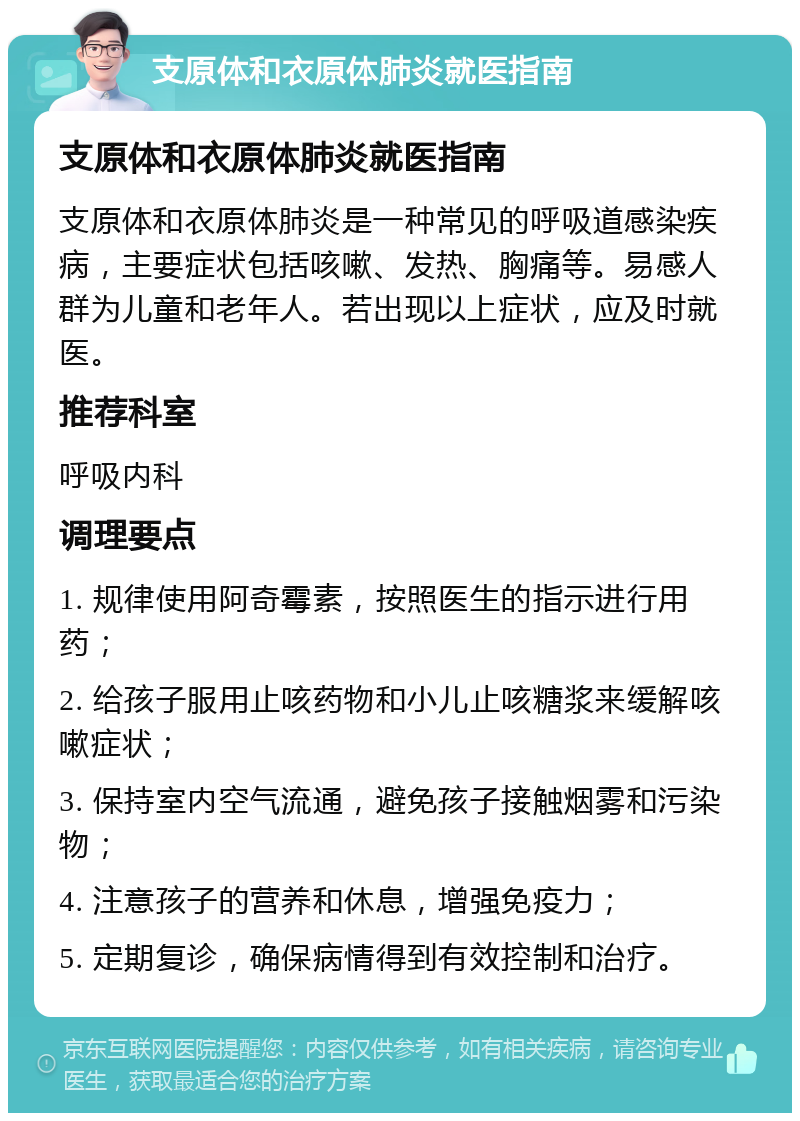 支原体和衣原体肺炎就医指南 支原体和衣原体肺炎就医指南 支原体和衣原体肺炎是一种常见的呼吸道感染疾病，主要症状包括咳嗽、发热、胸痛等。易感人群为儿童和老年人。若出现以上症状，应及时就医。 推荐科室 呼吸内科 调理要点 1. 规律使用阿奇霉素，按照医生的指示进行用药； 2. 给孩子服用止咳药物和小儿止咳糖浆来缓解咳嗽症状； 3. 保持室内空气流通，避免孩子接触烟雾和污染物； 4. 注意孩子的营养和休息，增强免疫力； 5. 定期复诊，确保病情得到有效控制和治疗。