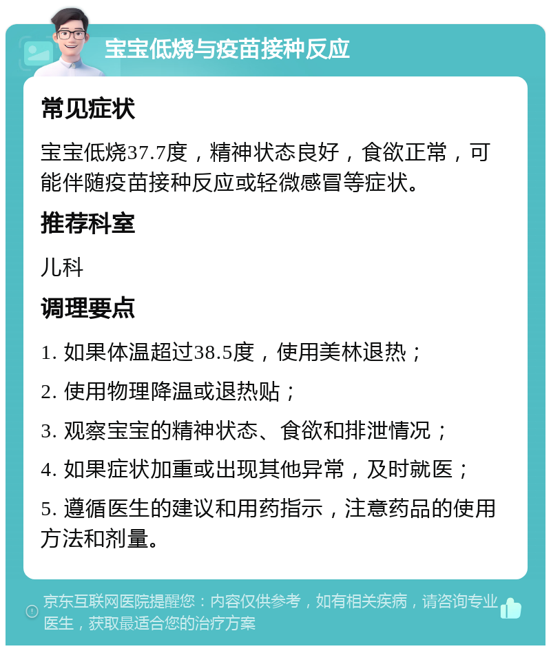 宝宝低烧与疫苗接种反应 常见症状 宝宝低烧37.7度，精神状态良好，食欲正常，可能伴随疫苗接种反应或轻微感冒等症状。 推荐科室 儿科 调理要点 1. 如果体温超过38.5度，使用美林退热； 2. 使用物理降温或退热贴； 3. 观察宝宝的精神状态、食欲和排泄情况； 4. 如果症状加重或出现其他异常，及时就医； 5. 遵循医生的建议和用药指示，注意药品的使用方法和剂量。