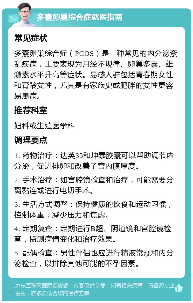 多囊卵巢综合症就医指南 常见症状 多囊卵巢综合症（PCOS）是一种常见的内分泌紊乱疾病，主要表现为月经不规律、卵巢多囊、雄激素水平升高等症状。易感人群包括青春期女性和育龄女性，尤其是有家族史或肥胖的女性更容易患病。 推荐科室 妇科或生殖医学科 调理要点 1. 药物治疗：达英35和坤泰胶囊可以帮助调节内分泌，促进排卵和改善子宫内膜厚度。 2. 手术治疗：如宫腔镜检查和治疗，可能需要分离黏连或进行电切手术。 3. 生活方式调整：保持健康的饮食和运动习惯，控制体重，减少压力和焦虑。 4. 定期复查：定期进行B超、阴道镜和宫腔镜检查，监测病情变化和治疗效果。 5. 配偶检查：男性伴侣也应进行精液常规和内分泌检查，以排除其他可能的不孕因素。