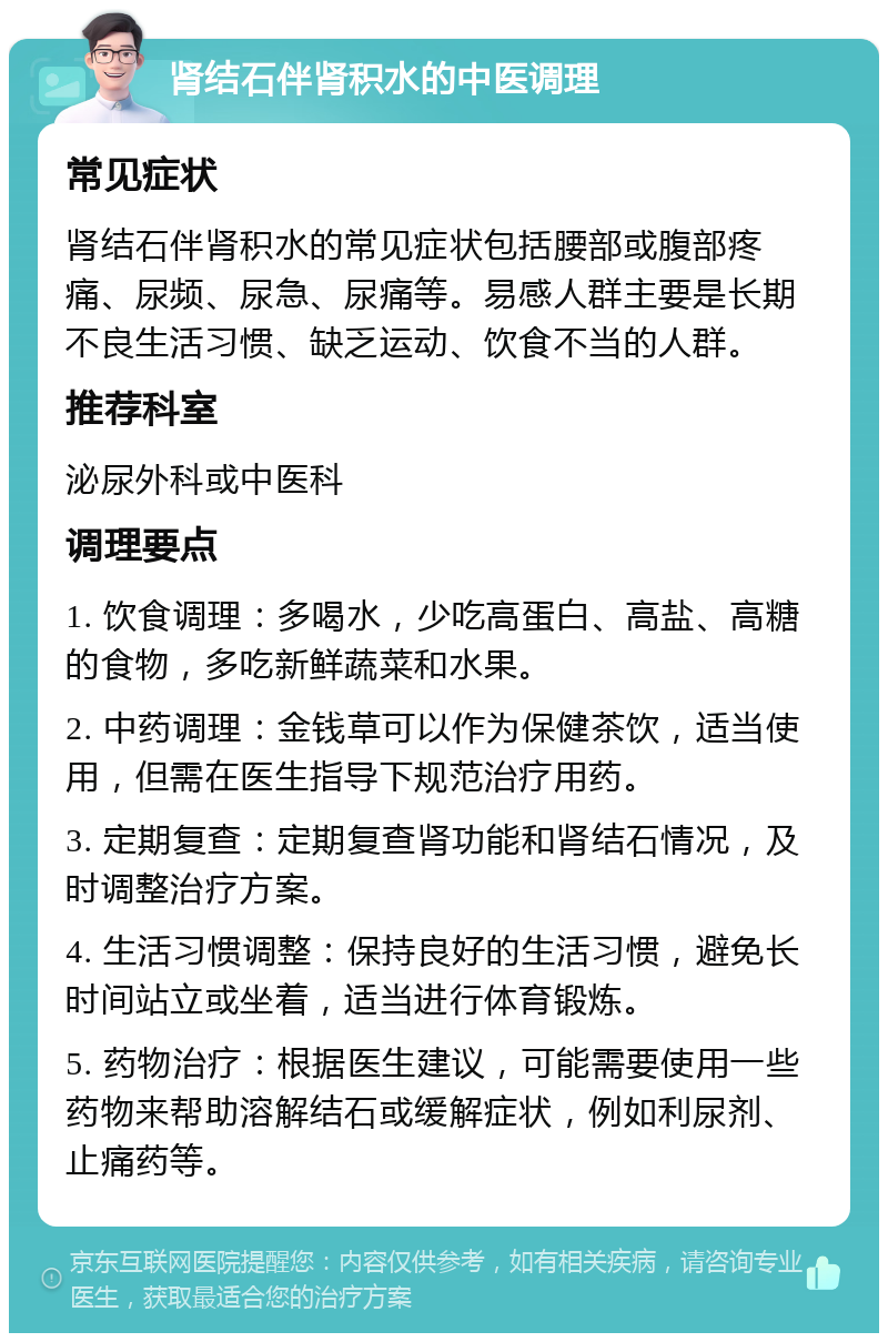 肾结石伴肾积水的中医调理 常见症状 肾结石伴肾积水的常见症状包括腰部或腹部疼痛、尿频、尿急、尿痛等。易感人群主要是长期不良生活习惯、缺乏运动、饮食不当的人群。 推荐科室 泌尿外科或中医科 调理要点 1. 饮食调理：多喝水，少吃高蛋白、高盐、高糖的食物，多吃新鲜蔬菜和水果。 2. 中药调理：金钱草可以作为保健茶饮，适当使用，但需在医生指导下规范治疗用药。 3. 定期复查：定期复查肾功能和肾结石情况，及时调整治疗方案。 4. 生活习惯调整：保持良好的生活习惯，避免长时间站立或坐着，适当进行体育锻炼。 5. 药物治疗：根据医生建议，可能需要使用一些药物来帮助溶解结石或缓解症状，例如利尿剂、止痛药等。