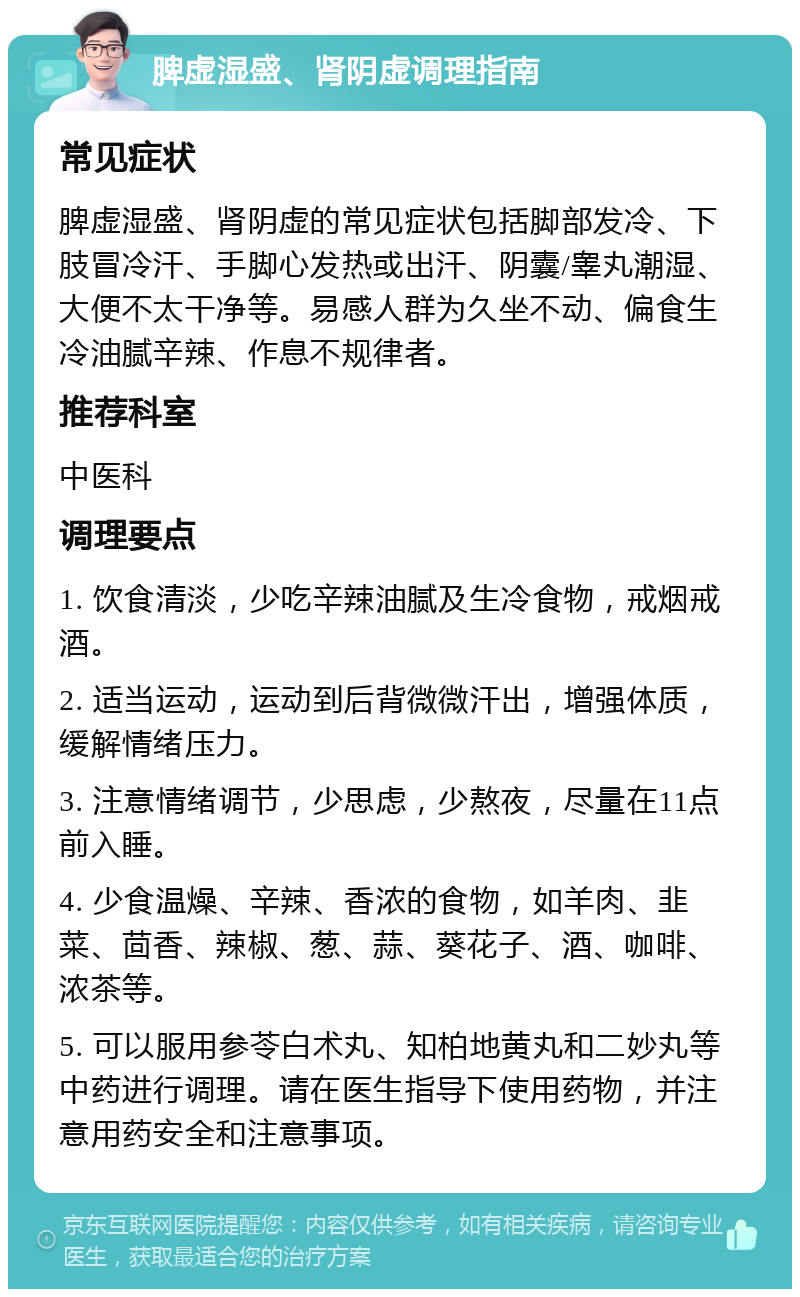 脾虚湿盛、肾阴虚调理指南 常见症状 脾虚湿盛、肾阴虚的常见症状包括脚部发冷、下肢冒冷汗、手脚心发热或出汗、阴囊/睾丸潮湿、大便不太干净等。易感人群为久坐不动、偏食生冷油腻辛辣、作息不规律者。 推荐科室 中医科 调理要点 1. 饮食清淡，少吃辛辣油腻及生冷食物，戒烟戒酒。 2. 适当运动，运动到后背微微汗出，增强体质，缓解情绪压力。 3. 注意情绪调节，少思虑，少熬夜，尽量在11点前入睡。 4. 少食温燥、辛辣、香浓的食物，如羊肉、韭菜、茴香、辣椒、葱、蒜、葵花子、酒、咖啡、浓茶等。 5. 可以服用参苓白术丸、知柏地黄丸和二妙丸等中药进行调理。请在医生指导下使用药物，并注意用药安全和注意事项。