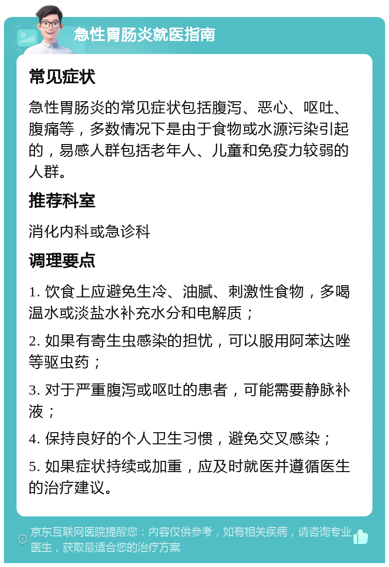 急性胃肠炎就医指南 常见症状 急性胃肠炎的常见症状包括腹泻、恶心、呕吐、腹痛等，多数情况下是由于食物或水源污染引起的，易感人群包括老年人、儿童和免疫力较弱的人群。 推荐科室 消化内科或急诊科 调理要点 1. 饮食上应避免生冷、油腻、刺激性食物，多喝温水或淡盐水补充水分和电解质； 2. 如果有寄生虫感染的担忧，可以服用阿苯达唑等驱虫药； 3. 对于严重腹泻或呕吐的患者，可能需要静脉补液； 4. 保持良好的个人卫生习惯，避免交叉感染； 5. 如果症状持续或加重，应及时就医并遵循医生的治疗建议。