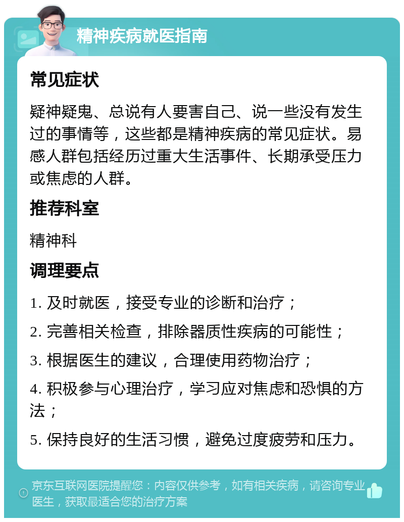 精神疾病就医指南 常见症状 疑神疑鬼、总说有人要害自己、说一些没有发生过的事情等，这些都是精神疾病的常见症状。易感人群包括经历过重大生活事件、长期承受压力或焦虑的人群。 推荐科室 精神科 调理要点 1. 及时就医，接受专业的诊断和治疗； 2. 完善相关检查，排除器质性疾病的可能性； 3. 根据医生的建议，合理使用药物治疗； 4. 积极参与心理治疗，学习应对焦虑和恐惧的方法； 5. 保持良好的生活习惯，避免过度疲劳和压力。