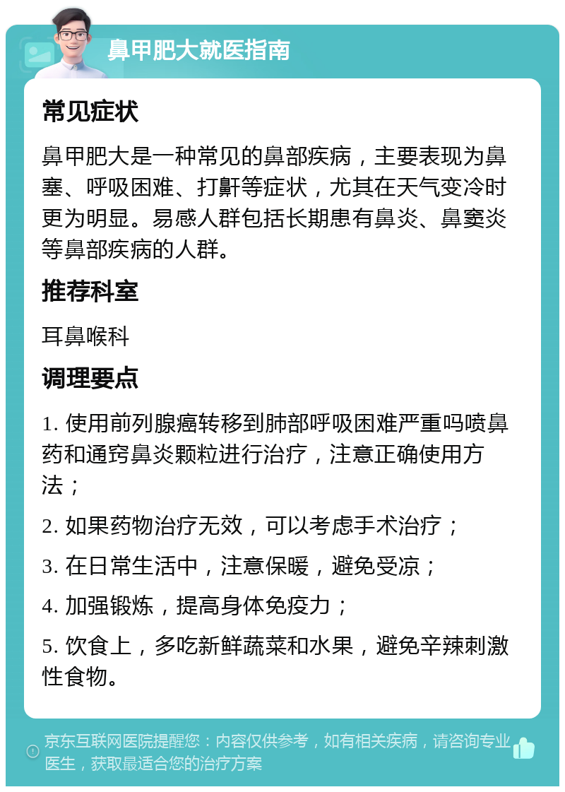 鼻甲肥大就医指南 常见症状 鼻甲肥大是一种常见的鼻部疾病，主要表现为鼻塞、呼吸困难、打鼾等症状，尤其在天气变冷时更为明显。易感人群包括长期患有鼻炎、鼻窦炎等鼻部疾病的人群。 推荐科室 耳鼻喉科 调理要点 1. 使用前列腺癌转移到肺部呼吸困难严重吗喷鼻药和通窍鼻炎颗粒进行治疗，注意正确使用方法； 2. 如果药物治疗无效，可以考虑手术治疗； 3. 在日常生活中，注意保暖，避免受凉； 4. 加强锻炼，提高身体免疫力； 5. 饮食上，多吃新鲜蔬菜和水果，避免辛辣刺激性食物。