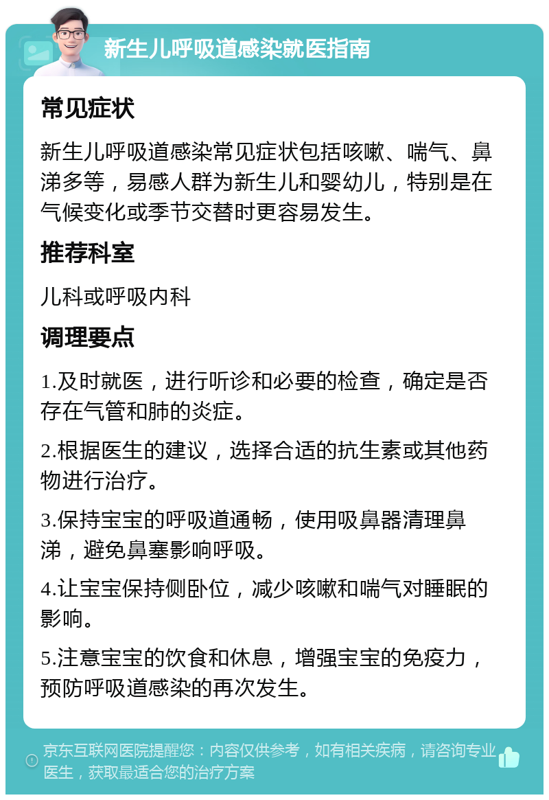 新生儿呼吸道感染就医指南 常见症状 新生儿呼吸道感染常见症状包括咳嗽、喘气、鼻涕多等，易感人群为新生儿和婴幼儿，特别是在气候变化或季节交替时更容易发生。 推荐科室 儿科或呼吸内科 调理要点 1.及时就医，进行听诊和必要的检查，确定是否存在气管和肺的炎症。 2.根据医生的建议，选择合适的抗生素或其他药物进行治疗。 3.保持宝宝的呼吸道通畅，使用吸鼻器清理鼻涕，避免鼻塞影响呼吸。 4.让宝宝保持侧卧位，减少咳嗽和喘气对睡眠的影响。 5.注意宝宝的饮食和休息，增强宝宝的免疫力，预防呼吸道感染的再次发生。