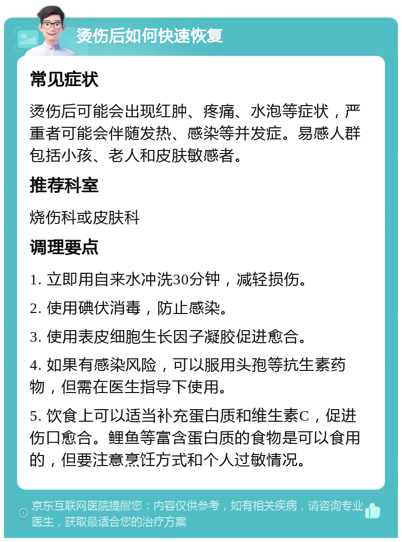 烫伤后如何快速恢复 常见症状 烫伤后可能会出现红肿、疼痛、水泡等症状，严重者可能会伴随发热、感染等并发症。易感人群包括小孩、老人和皮肤敏感者。 推荐科室 烧伤科或皮肤科 调理要点 1. 立即用自来水冲洗30分钟，减轻损伤。 2. 使用碘伏消毒，防止感染。 3. 使用表皮细胞生长因子凝胶促进愈合。 4. 如果有感染风险，可以服用头孢等抗生素药物，但需在医生指导下使用。 5. 饮食上可以适当补充蛋白质和维生素C，促进伤口愈合。鲤鱼等富含蛋白质的食物是可以食用的，但要注意烹饪方式和个人过敏情况。