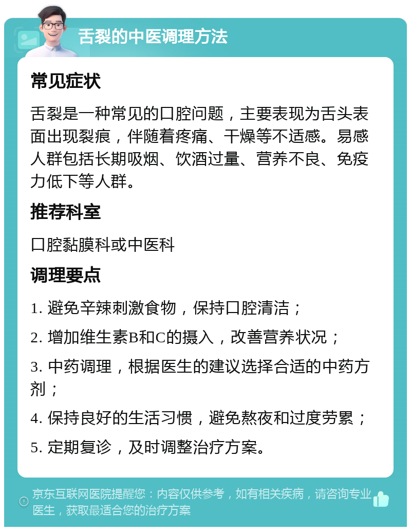 舌裂的中医调理方法 常见症状 舌裂是一种常见的口腔问题，主要表现为舌头表面出现裂痕，伴随着疼痛、干燥等不适感。易感人群包括长期吸烟、饮酒过量、营养不良、免疫力低下等人群。 推荐科室 口腔黏膜科或中医科 调理要点 1. 避免辛辣刺激食物，保持口腔清洁； 2. 增加维生素B和C的摄入，改善营养状况； 3. 中药调理，根据医生的建议选择合适的中药方剂； 4. 保持良好的生活习惯，避免熬夜和过度劳累； 5. 定期复诊，及时调整治疗方案。