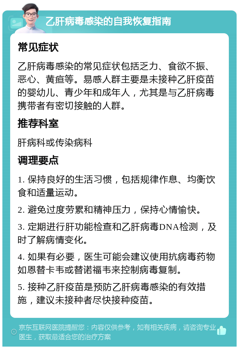 乙肝病毒感染的自我恢复指南 常见症状 乙肝病毒感染的常见症状包括乏力、食欲不振、恶心、黄疸等。易感人群主要是未接种乙肝疫苗的婴幼儿、青少年和成年人，尤其是与乙肝病毒携带者有密切接触的人群。 推荐科室 肝病科或传染病科 调理要点 1. 保持良好的生活习惯，包括规律作息、均衡饮食和适量运动。 2. 避免过度劳累和精神压力，保持心情愉快。 3. 定期进行肝功能检查和乙肝病毒DNA检测，及时了解病情变化。 4. 如果有必要，医生可能会建议使用抗病毒药物如恩替卡韦或替诺福韦来控制病毒复制。 5. 接种乙肝疫苗是预防乙肝病毒感染的有效措施，建议未接种者尽快接种疫苗。