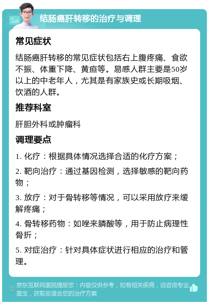 结肠癌肝转移的治疗与调理 常见症状 结肠癌肝转移的常见症状包括右上腹疼痛、食欲不振、体重下降、黄疸等。易感人群主要是50岁以上的中老年人，尤其是有家族史或长期吸烟、饮酒的人群。 推荐科室 肝胆外科或肿瘤科 调理要点 1. 化疗：根据具体情况选择合适的化疗方案； 2. 靶向治疗：通过基因检测，选择敏感的靶向药物； 3. 放疗：对于骨转移等情况，可以采用放疗来缓解疼痛； 4. 骨转移药物：如唑来膦酸等，用于防止病理性骨折； 5. 对症治疗：针对具体症状进行相应的治疗和管理。