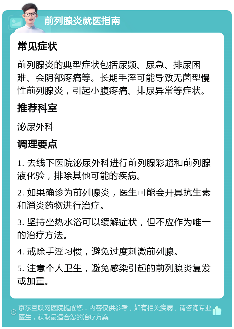 前列腺炎就医指南 常见症状 前列腺炎的典型症状包括尿频、尿急、排尿困难、会阴部疼痛等。长期手淫可能导致无菌型慢性前列腺炎，引起小腹疼痛、排尿异常等症状。 推荐科室 泌尿外科 调理要点 1. 去线下医院泌尿外科进行前列腺彩超和前列腺液化验，排除其他可能的疾病。 2. 如果确诊为前列腺炎，医生可能会开具抗生素和消炎药物进行治疗。 3. 坚持坐热水浴可以缓解症状，但不应作为唯一的治疗方法。 4. 戒除手淫习惯，避免过度刺激前列腺。 5. 注意个人卫生，避免感染引起的前列腺炎复发或加重。