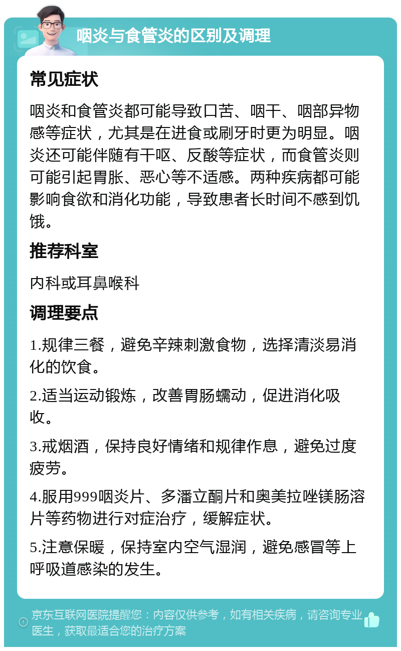 咽炎与食管炎的区别及调理 常见症状 咽炎和食管炎都可能导致口苦、咽干、咽部异物感等症状，尤其是在进食或刷牙时更为明显。咽炎还可能伴随有干呕、反酸等症状，而食管炎则可能引起胃胀、恶心等不适感。两种疾病都可能影响食欲和消化功能，导致患者长时间不感到饥饿。 推荐科室 内科或耳鼻喉科 调理要点 1.规律三餐，避免辛辣刺激食物，选择清淡易消化的饮食。 2.适当运动锻炼，改善胃肠蠕动，促进消化吸收。 3.戒烟酒，保持良好情绪和规律作息，避免过度疲劳。 4.服用999咽炎片、多潘立酮片和奥美拉唑镁肠溶片等药物进行对症治疗，缓解症状。 5.注意保暖，保持室内空气湿润，避免感冒等上呼吸道感染的发生。