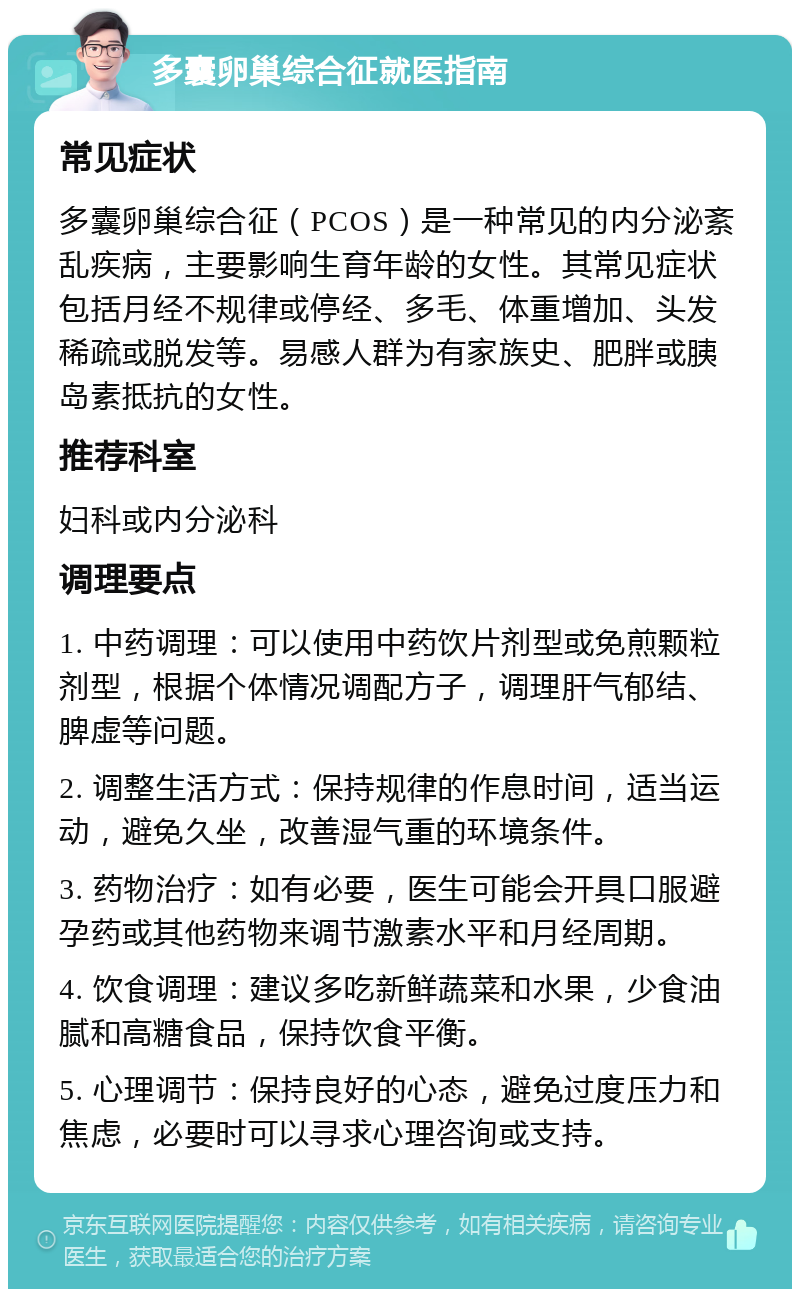 多囊卵巢综合征就医指南 常见症状 多囊卵巢综合征（PCOS）是一种常见的内分泌紊乱疾病，主要影响生育年龄的女性。其常见症状包括月经不规律或停经、多毛、体重增加、头发稀疏或脱发等。易感人群为有家族史、肥胖或胰岛素抵抗的女性。 推荐科室 妇科或内分泌科 调理要点 1. 中药调理：可以使用中药饮片剂型或免煎颗粒剂型，根据个体情况调配方子，调理肝气郁结、脾虚等问题。 2. 调整生活方式：保持规律的作息时间，适当运动，避免久坐，改善湿气重的环境条件。 3. 药物治疗：如有必要，医生可能会开具口服避孕药或其他药物来调节激素水平和月经周期。 4. 饮食调理：建议多吃新鲜蔬菜和水果，少食油腻和高糖食品，保持饮食平衡。 5. 心理调节：保持良好的心态，避免过度压力和焦虑，必要时可以寻求心理咨询或支持。