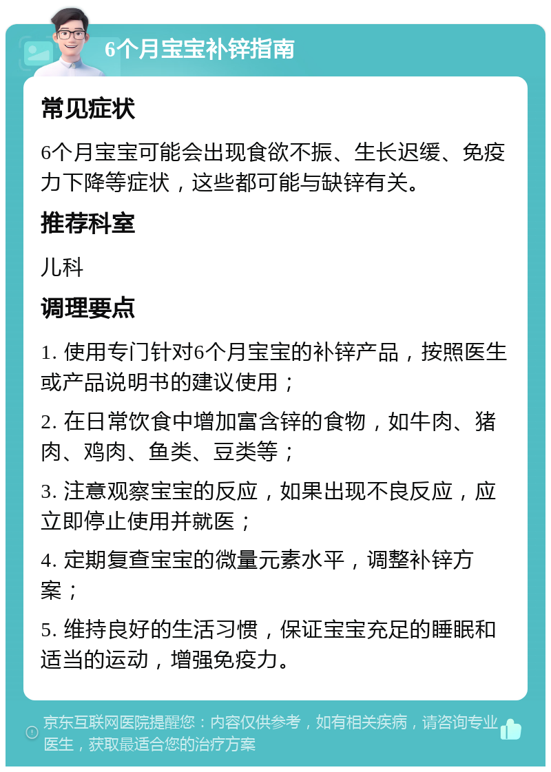 6个月宝宝补锌指南 常见症状 6个月宝宝可能会出现食欲不振、生长迟缓、免疫力下降等症状，这些都可能与缺锌有关。 推荐科室 儿科 调理要点 1. 使用专门针对6个月宝宝的补锌产品，按照医生或产品说明书的建议使用； 2. 在日常饮食中增加富含锌的食物，如牛肉、猪肉、鸡肉、鱼类、豆类等； 3. 注意观察宝宝的反应，如果出现不良反应，应立即停止使用并就医； 4. 定期复查宝宝的微量元素水平，调整补锌方案； 5. 维持良好的生活习惯，保证宝宝充足的睡眠和适当的运动，增强免疫力。