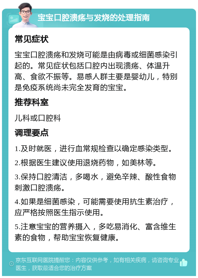 宝宝口腔溃疡与发烧的处理指南 常见症状 宝宝口腔溃疡和发烧可能是由病毒或细菌感染引起的。常见症状包括口腔内出现溃疡、体温升高、食欲不振等。易感人群主要是婴幼儿，特别是免疫系统尚未完全发育的宝宝。 推荐科室 儿科或口腔科 调理要点 1.及时就医，进行血常规检查以确定感染类型。 2.根据医生建议使用退烧药物，如美林等。 3.保持口腔清洁，多喝水，避免辛辣、酸性食物刺激口腔溃疡。 4.如果是细菌感染，可能需要使用抗生素治疗，应严格按照医生指示使用。 5.注意宝宝的营养摄入，多吃易消化、富含维生素的食物，帮助宝宝恢复健康。