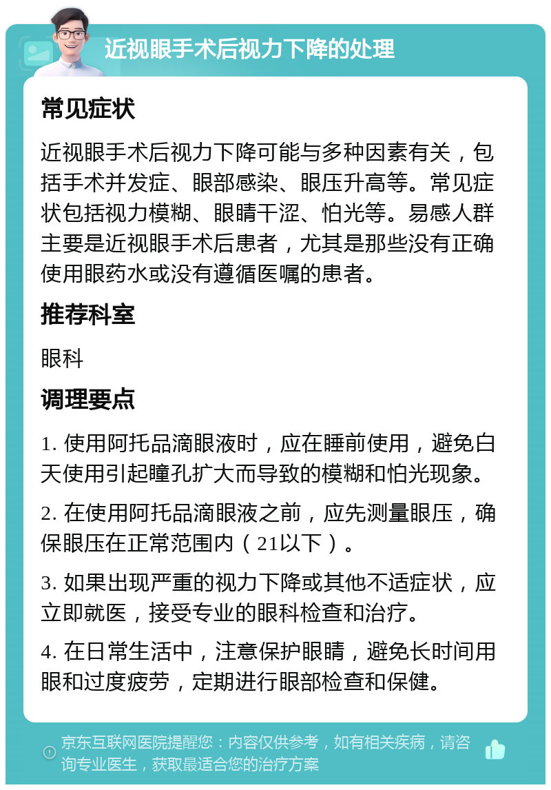 近视眼手术后视力下降的处理 常见症状 近视眼手术后视力下降可能与多种因素有关，包括手术并发症、眼部感染、眼压升高等。常见症状包括视力模糊、眼睛干涩、怕光等。易感人群主要是近视眼手术后患者，尤其是那些没有正确使用眼药水或没有遵循医嘱的患者。 推荐科室 眼科 调理要点 1. 使用阿托品滴眼液时，应在睡前使用，避免白天使用引起瞳孔扩大而导致的模糊和怕光现象。 2. 在使用阿托品滴眼液之前，应先测量眼压，确保眼压在正常范围内（21以下）。 3. 如果出现严重的视力下降或其他不适症状，应立即就医，接受专业的眼科检查和治疗。 4. 在日常生活中，注意保护眼睛，避免长时间用眼和过度疲劳，定期进行眼部检查和保健。